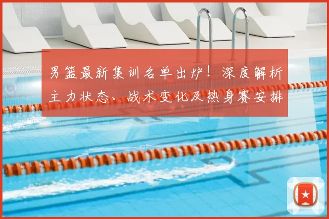 男篮最新集训名单出炉！深度解析主力状态、战术变化及热身赛安排