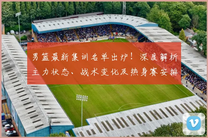 男篮最新集训名单出炉!深度解析主力状态、战术变化及热身赛安排