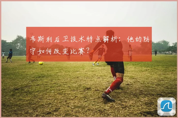 韦斯利后卫技术特点解析：他的防守如何改变比赛？