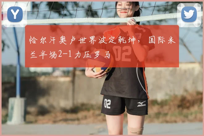 恰尔汗奥卢世界波定乾坤,国际米兰半场2-1力压罗马