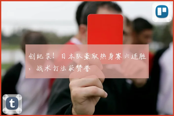 创纪录！日本队豪取热身赛六连胜，战术打法获赞誉