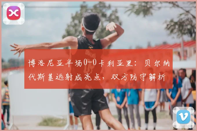 博洛尼亚半场0-0卡利亚里：贝尔纳代斯基远射成亮点，双方防守解析