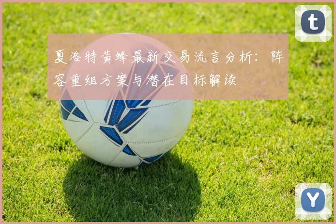 夏洛特黄蜂最新交易流言分析:阵容重组方案与潜在目标解读