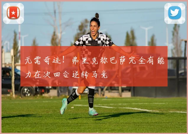 无需奇迹！弗里克称巴萨完全有能力在次回合逆转马竞