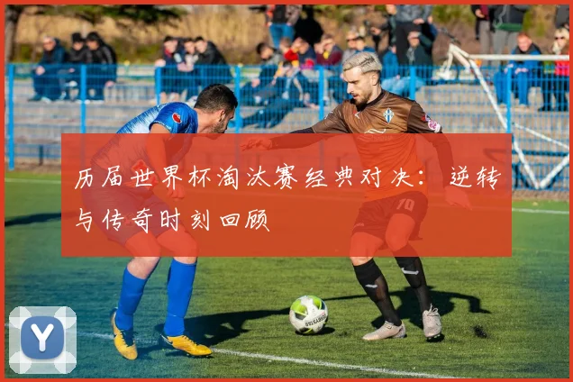 历届世界杯淘汰赛经典对决:逆转与传奇时刻回顾