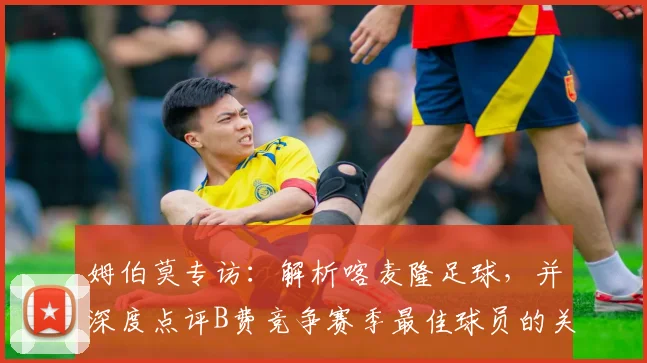 姆伯莫专访:解析喀麦隆足球,并深度点评B费竞争赛季最佳球员的关键表现