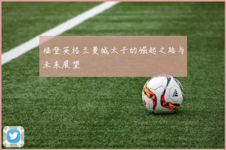 福登英格兰曼城太子的崛起之路与未来展望