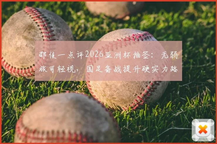 邵佳一点评2026亚洲杯抽签：无弱旅可轻视，国足备战提升硬实力路径解析