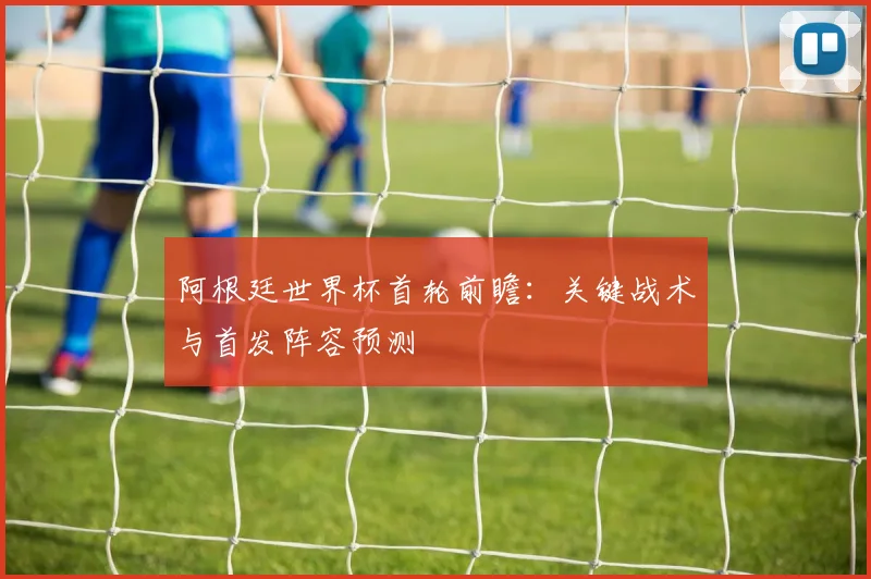 阿根廷世界杯首轮前瞻:关键战术与首发阵容预测
