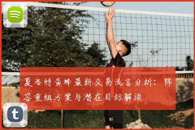 夏洛特黄蜂最新交易流言分析：阵容重组方案与潜在目标解读