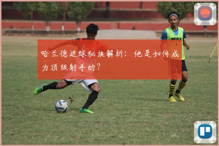 哈兰德进球秘诀解析：他是如何成为顶级射手的？
