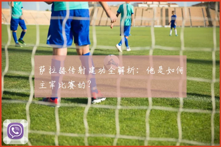 萨拉赫传射建功全解析:他是如何主宰比赛的?