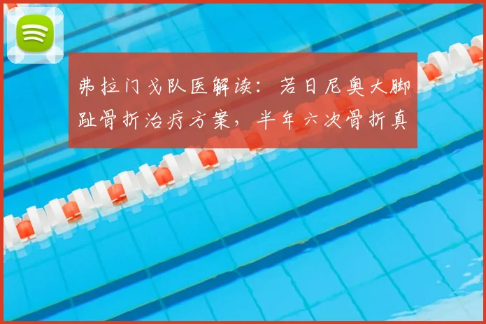 弗拉门戈队医解读：若日尼奥大脚趾骨折治疗方案，半年六次骨折真相与康复指南