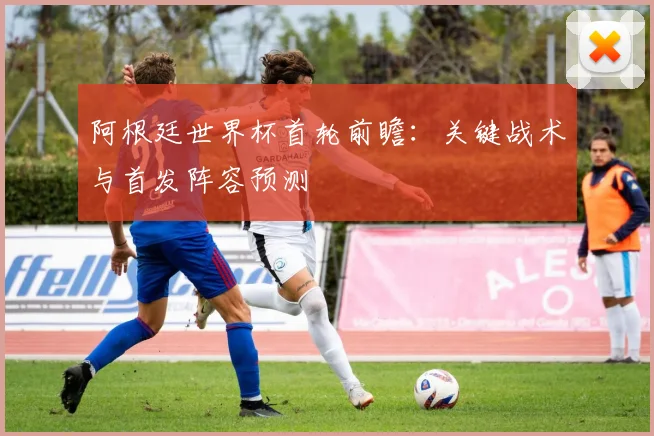 阿根廷世界杯首轮前瞻：关键战术与首发阵容预测